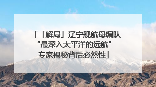 「解局」辽宁舰航母编队“最深入太平洋的远航” 专家揭秘背后必然性