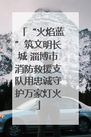 “火焰蓝”筑文明长城 淄博市消防救援支队用忠诚守护万家灯火