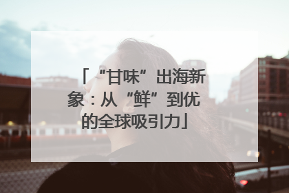 “甘味”出海新象：从“鲜”到优的全球吸引力
