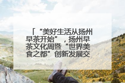 “美好生活从扬州早茶开始”，扬州早茶文化周暨“世界美食之都”创新发展交流活动启幕