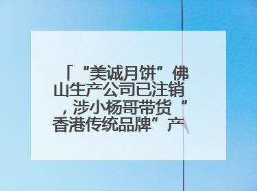 “美诚月饼”佛山生产公司已注销，涉小杨哥带货“香港传统品牌”产地争议事件