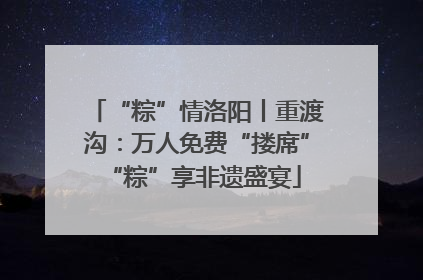 “粽”情洛阳丨重渡沟：万人免费“搂席” “粽”享非遗盛宴