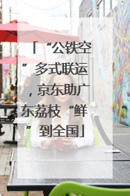 “公铁空”多式联运，京东助广东荔枝“鲜”到全国