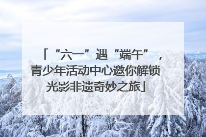 “六一”遇“端午”，青少年活动中心邀你解锁光影非遗奇妙之旅