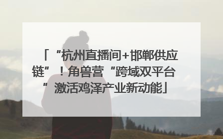 “杭州直播间+邯郸供应链”！角兽营“跨域双平台”激活鸡泽产业新动能