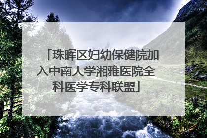 珠晖区妇幼保健院加入中南大学湘雅医院全科医学专科联盟