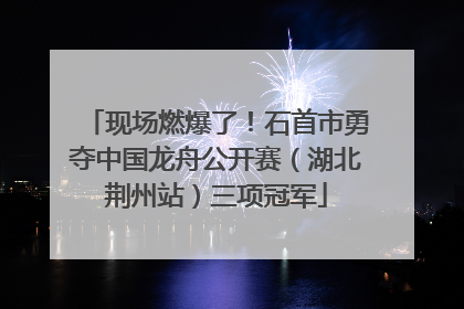 现场燃爆了！石首市勇夺中国龙舟公开赛（湖北荆州站）三项冠军