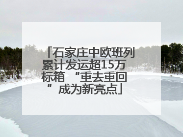 石家庄中欧班列累计发运超15万标箱 “重去重回”成为新亮点