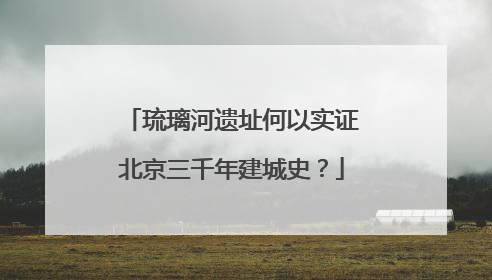 琉璃河遗址何以实证北京三千年建城史？