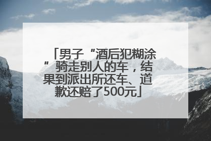 男子“酒后犯糊涂”骑走别人的车，结果到派出所还车、道歉还赔了500元