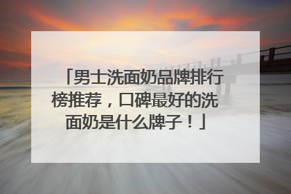 男士洗面奶品牌排行榜推荐，口碑最好的洗面奶是什么牌子！