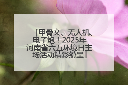 甲骨文、无人机、电子炮！2025年河南省六五环境日主场活动精彩纷呈
