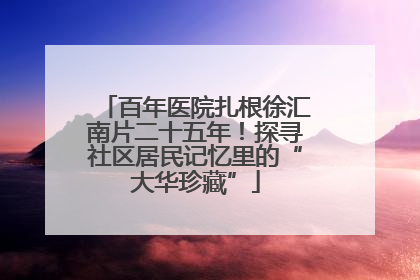 百年医院扎根徐汇南片二十五年！探寻社区居民记忆里的“大华珍藏”