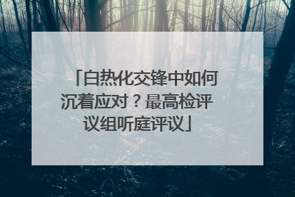 白热化交锋中如何沉着应对？最高检评议组听庭评议