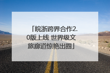 皖浙跨界合作2.0版上线 世界级文旅廊道惊艳出圈