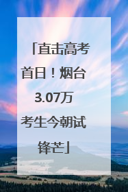 直击高考首日！烟台3.07万考生今朝试锋芒