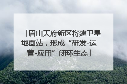眉山天府新区将建卫星地面站，形成“研发-运营-应用”闭环生态