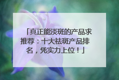 真正能淡斑的产品求推荐：十大祛斑产品排名，凭实力上位！