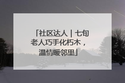 社区达人｜七旬老人巧手化朽木，温情暖邻里