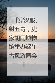穿汉服、射五毒，史家胡同博物馆举办端午古风游园会
