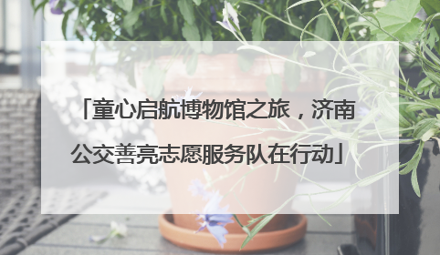 童心启航博物馆之旅，济南公交善亮志愿服务队在行动