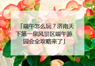 端午怎么玩？济南天下第一泉风景区端午游园会全攻略来了