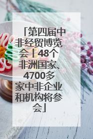 第四届中非经贸博览会丨48个非洲国家、4700多家中非企业和机构将参会