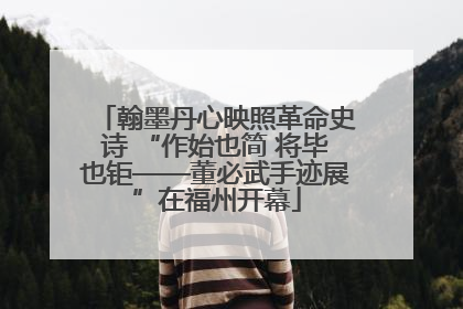 翰墨丹心映照革命史诗 “作始也简 将毕也钜——董必武手迹展”在福州开幕