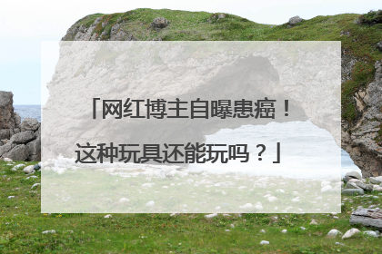 网红博主自曝患癌！这种玩具还能玩吗？