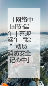 网络中国节·端午｜喜迎端午“粽”动员 消防安全记心中