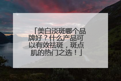 美白淡斑哪个品牌好？什么产品可以有效祛斑，斑点肌的热门之选！