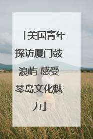 美国青年探访厦门鼓浪屿 感受琴岛文化魅力