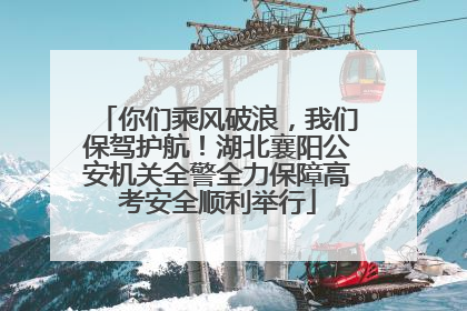 你们乘风破浪，我们保驾护航！湖北襄阳公安机关全警全力保障高考安全顺利举行