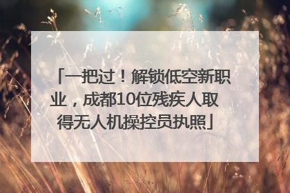 一把过！解锁低空新职业，成都10位残疾人取得无人机操控员执照