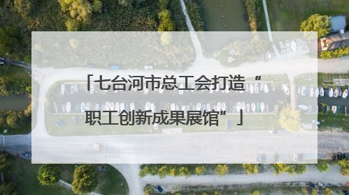 七台河市总工会打造“职工创新成果展馆”