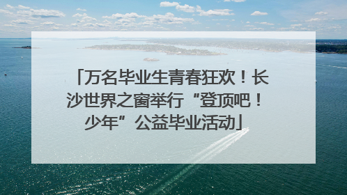 万名毕业生青春狂欢！长沙世界之窗举行“登顶吧！少年”公益毕业活动