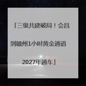 三级共建破局！会昌到赣州1小时黄金通道2027年通车