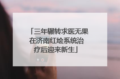 三年辗转求医无果 在济南红绘系统治疗后迎来新生