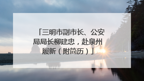 三明市副市长、公安局局长柳建忠，赴泉州履新（附简历）