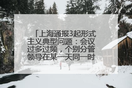 上海通报3起形式主义典型问题：会议过多过频，个别分管领导在某一天同一时段需参加3个会议