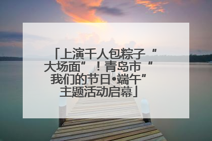 上演千人包粽子“大场面”！青岛市“我们的节日•端午”主题活动启幕
