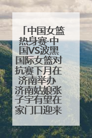 中国女篮热身赛·中国VS波黑国际女篮对抗赛下月在济南举办 济南姑娘张子宇有望在家门口迎来国家队首秀