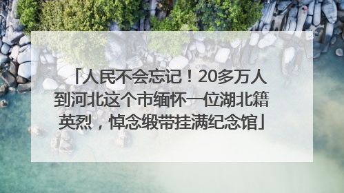 人民不会忘记！20多万人到河北这个市缅怀一位湖北籍英烈，悼念缎带挂满纪念馆