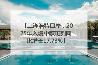 二连浩特口岸：2025年入境中欧班列同比增长17.73%