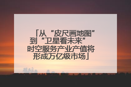 从“皮尺画地图”到“卫星看未来” 时空服务产业产值将形成万亿级市场