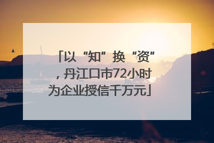 以“知”换“资”，丹江口市72小时为企业授信千万元