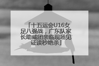 十五运会U16女足八强战，广东队家长助威团亲临现场见证读秒绝杀