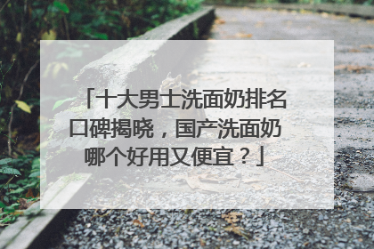 十大男士洗面奶排名口碑揭晓，国产洗面奶哪个好用又便宜？