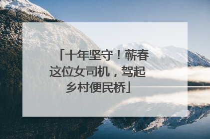 十年坚守！蕲春这位女司机，驾起乡村便民桥