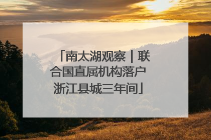 南太湖观察｜联合国直属机构落户浙江县城三年间